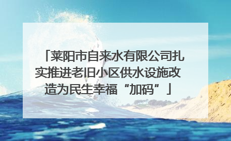 莱阳市自来水有限公司扎实推进老旧小区供水设施改造为民生幸福“加码”