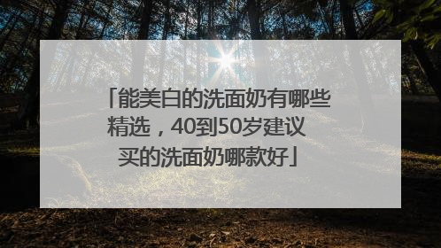 能美白的洗面奶有哪些精选，40到50岁建议买的洗面奶哪款好