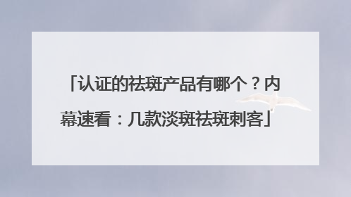 认证的祛斑产品有哪个？内幕速看：几款淡斑祛斑刺客