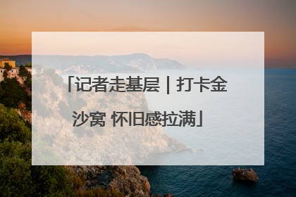 记者走基层｜打卡金沙窝 怀旧感拉满