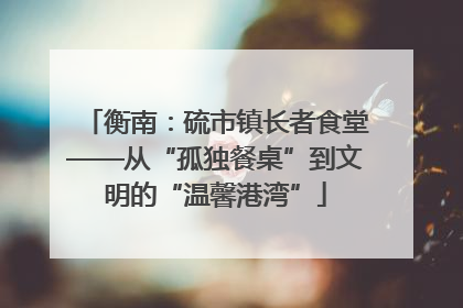 衡南：硫市镇长者食堂——从“孤独餐桌”到文明的“温馨港湾”