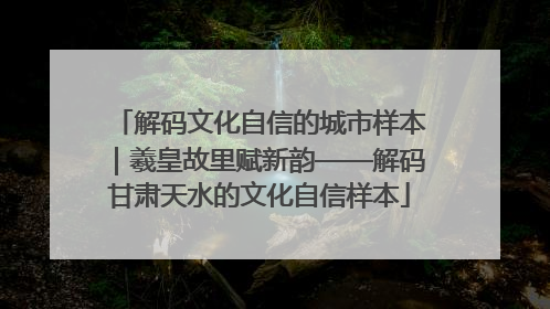 解码文化自信的城市样本｜羲皇故里赋新韵——解码甘肃天水的文化自信样本