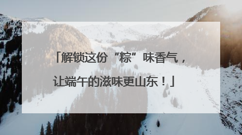 解锁这份“粽”味香气，让端午的滋味更山东！