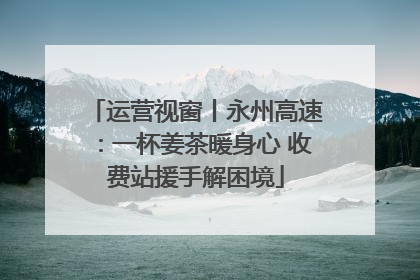 运营视窗丨永州高速：一杯姜茶暖身心 收费站援手解困境