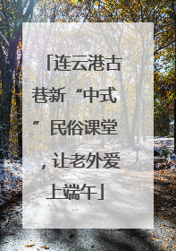 连云港古巷新“中式”民俗课堂，让老外爱上端午