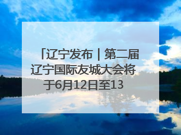辽宁发布｜第二届辽宁国际友城大会将于6月12日至13日在沈阳举办