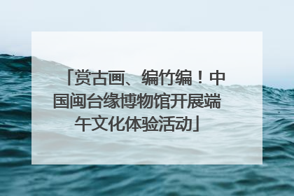赏古画、编竹编！中国闽台缘博物馆开展端午文化体验活动