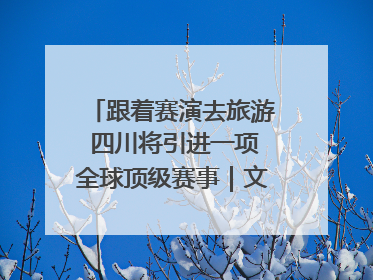 跟着赛演去旅游 四川将引进一项全球顶级赛事｜文旅融合看四川