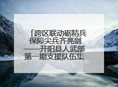 跨区联动砺精兵 保障尖兵齐亮剑——开阳县人武部第一期支援队伍集中轮训火热启幕