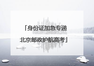 身份证加急专递 北京邮政护航高考