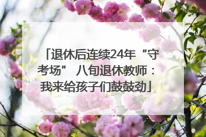 退休后连续24年“守考场” 八旬退休教师：我来给孩子们鼓鼓劲
