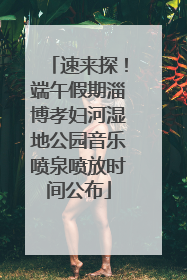 速来探！端午假期淄博孝妇河湿地公园音乐喷泉喷放时间公布