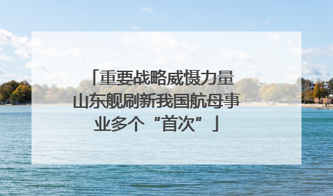 重要战略威慑力量 山东舰刷新我国航母事业多个“首次”