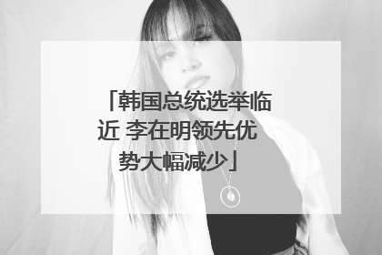 韩国总统选举临近 李在明领先优势大幅减少