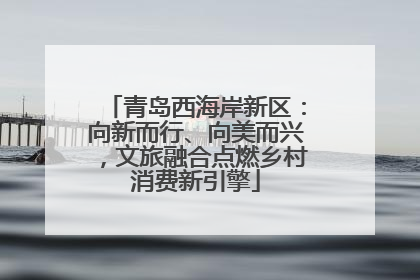 青岛西海岸新区：向新而行、向美而兴，文旅融合点燃乡村消费新引擎