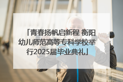 青春扬帆启新程 衡阳幼儿师范高等专科学校举行2025届毕业典礼