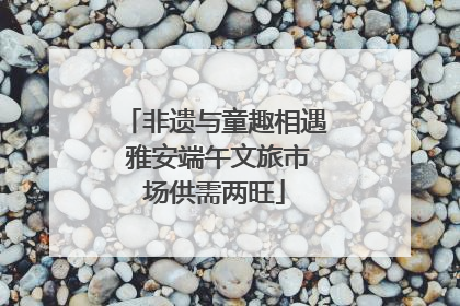 非遗与童趣相遇 雅安端午文旅市场供需两旺