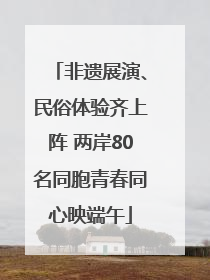 非遗展演、民俗体验齐上阵 两岸80名同胞青春同心映端午