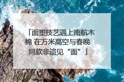 面塑技艺遇上南航木棉 在万米高空与春晚同款非遗见“面”