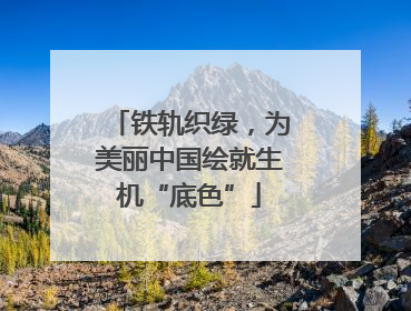 铁轨织绿，为美丽中国绘就生机“底色”