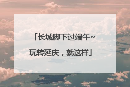 长城脚下过端午~玩转延庆，就这样