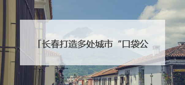 长春打造多处城市“口袋公园” 让市民转角遇风景