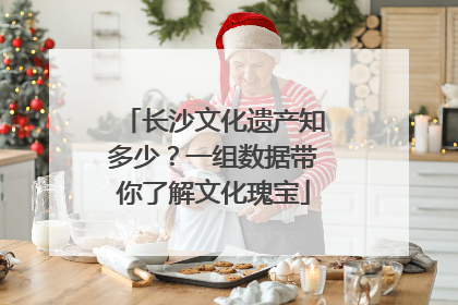 长沙文化遗产知多少？一组数据带你了解文化瑰宝