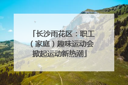 长沙雨花区：职工（家庭）趣味运动会掀起运动新热潮