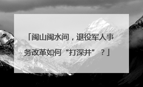闽山闽水间，退役军人事务改革如何“打深井”？