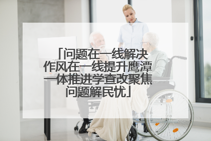 问题在一线解决 作风在一线提升鹰潭一体推进学查改聚焦问题解民忧