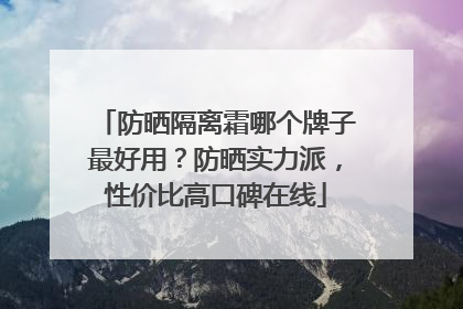 防晒隔离霜哪个牌子最好用？防晒实力派，性价比高口碑在线