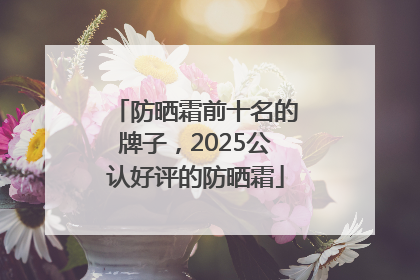 防晒霜前十名的牌子，2025公认好评的防晒霜