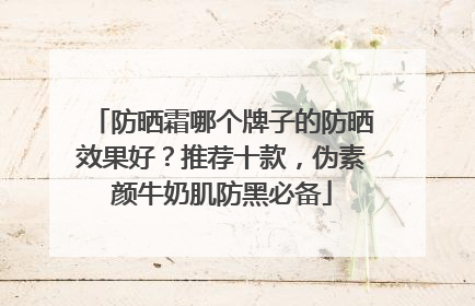 防晒霜哪个牌子的防晒效果好？推荐十款，伪素颜牛奶肌防黑必备