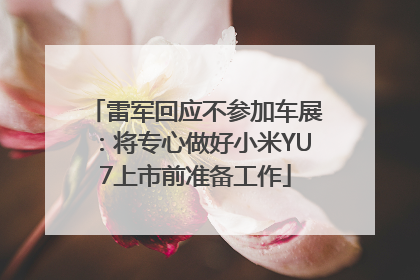 雷军回应不参加车展：将专心做好小米YU7上市前准备工作