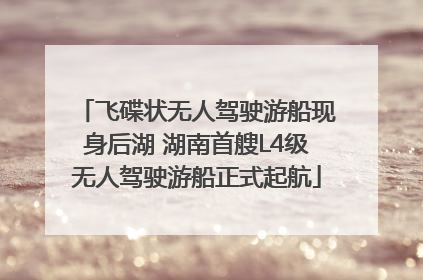 飞碟状无人驾驶游船现身后湖 湖南首艘L4级无人驾驶游船正式起航