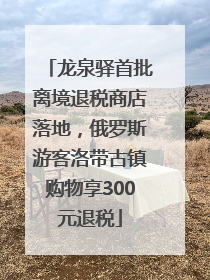 龙泉驿首批离境退税商店落地，俄罗斯游客洛带古镇购物享300元退税