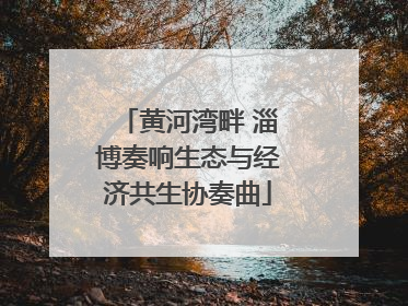 黄河湾畔 淄博奏响生态与经济共生协奏曲