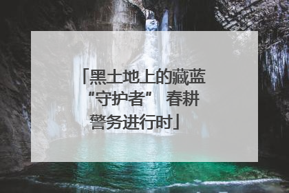 黑土地上的藏蓝“守护者” 春耕警务进行时