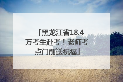 黑龙江省18.4万考生赴考！老师考点门前送祝福