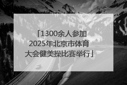 1300余人参加 2025年北京市体育大会健美操比赛举行