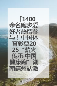 1400余名跑步爱好者热情参与！中国体育彩票2025“薪火传承·中国健康跑”湖南靖州站激情开赛