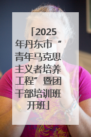 2025年丹东市“青年马克思主义者培养工程”暨团干部培训班开班