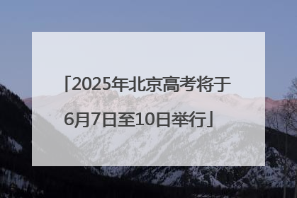 2025年北京高考将于6月7日至10日举行