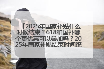 2025年国家补贴什么时候结束？618和国补哪个更优惠可以叠加吗？2025年国家补贴结束时间统一为12月31日