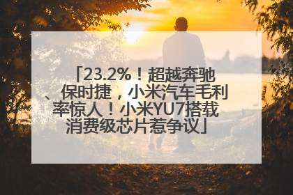 23.2%！超越奔驰、保时捷，小米汽车毛利率惊人！小米YU7搭载消费级芯片惹争议
