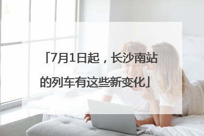 7月1日起，长沙南站的列车有这些新变化