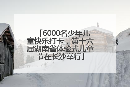 6000名少年儿童快乐打卡，第十六届湖南省体验式儿童节在长沙举行