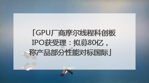 GPU厂商摩尔线程科创板IPO获受理：拟募80亿，称产品部分性能对标国际